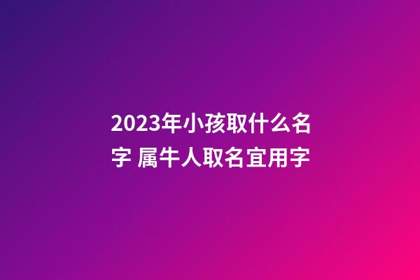 2023年小孩取什么名字 属牛人取名宜用字